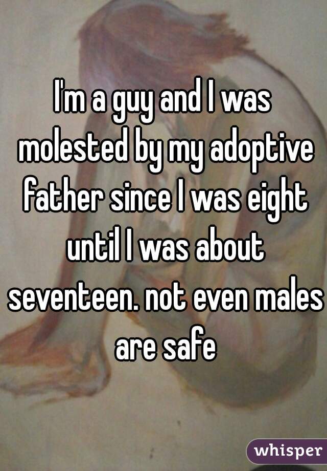 I'm a guy and I was molested by my adoptive father since I was eight until I was about seventeen. not even males are safe