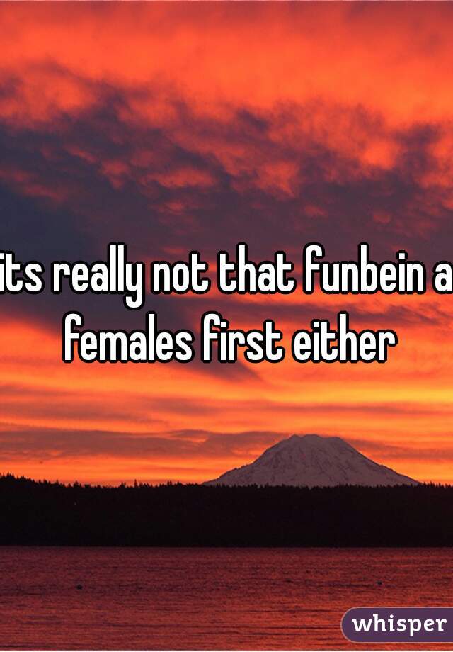 its really not that funbein a females first either