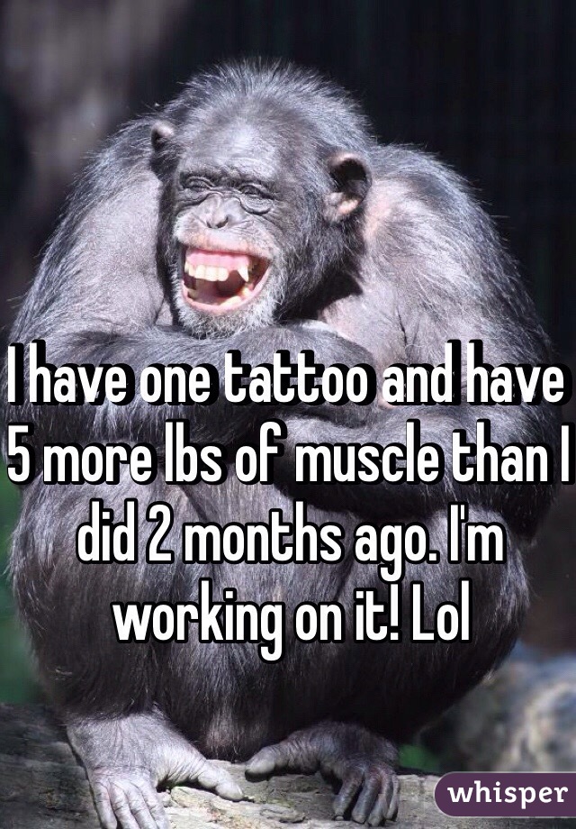 I have one tattoo and have 5 more lbs of muscle than I did 2 months ago. I'm working on it! Lol