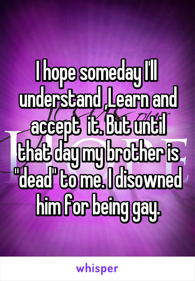 I hope someday I'll  understand ,Learn and accept  it. But until that day my brother is "dead" to me. I disowned him for being gay.
