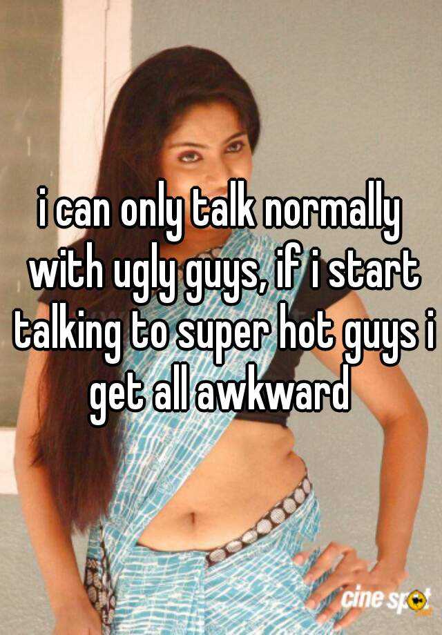 i can only talk normally with ugly guys, if i start talking to super hot guys i get all awkward 