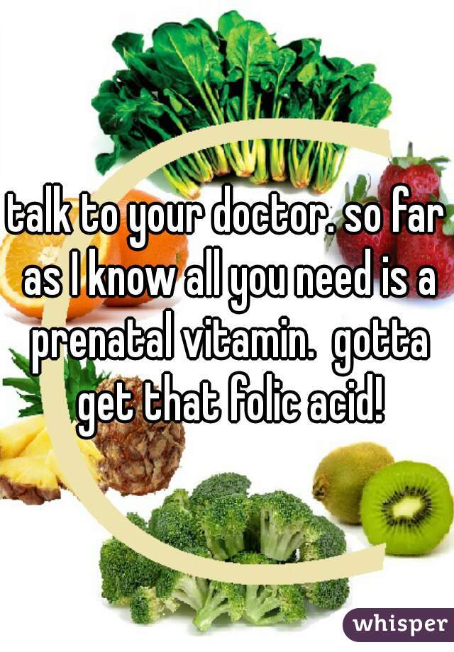 talk to your doctor. so far as I know all you need is a prenatal vitamin.  gotta get that folic acid!
