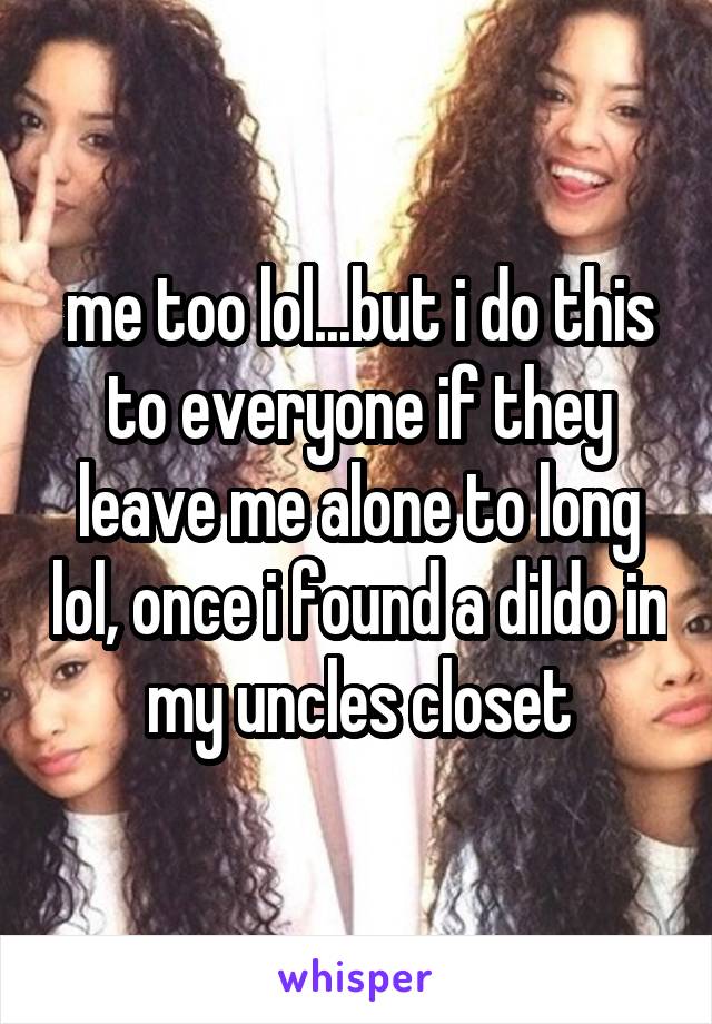 me too lol...but i do this to everyone if they leave me alone to long lol, once i found a dildo in my uncles closet
