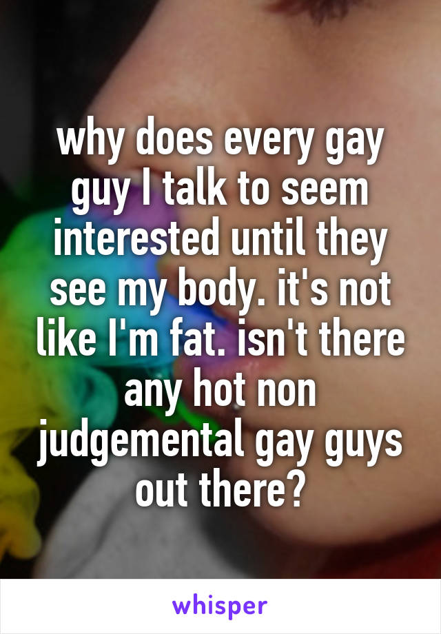 why does every gay guy I talk to seem interested until they see my body. it's not like I'm fat. isn't there any hot non judgemental gay guys out there?