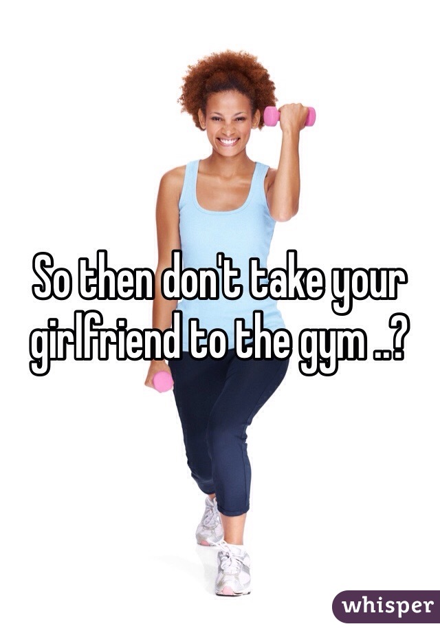 So then don't take your girlfriend to the gym ..?