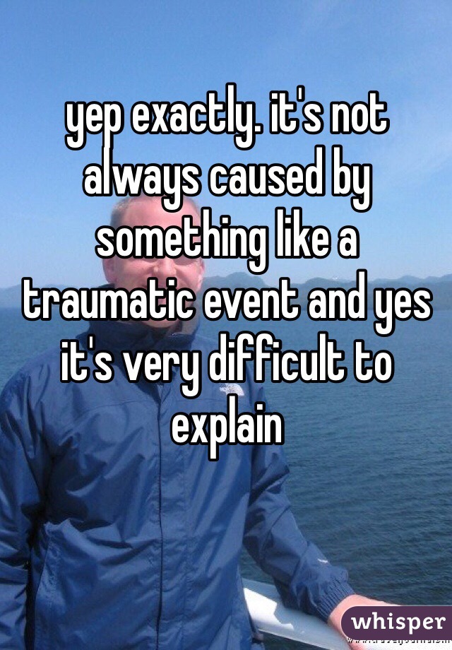 yep exactly. it's not always caused by something like a traumatic event and yes it's very difficult to explain 