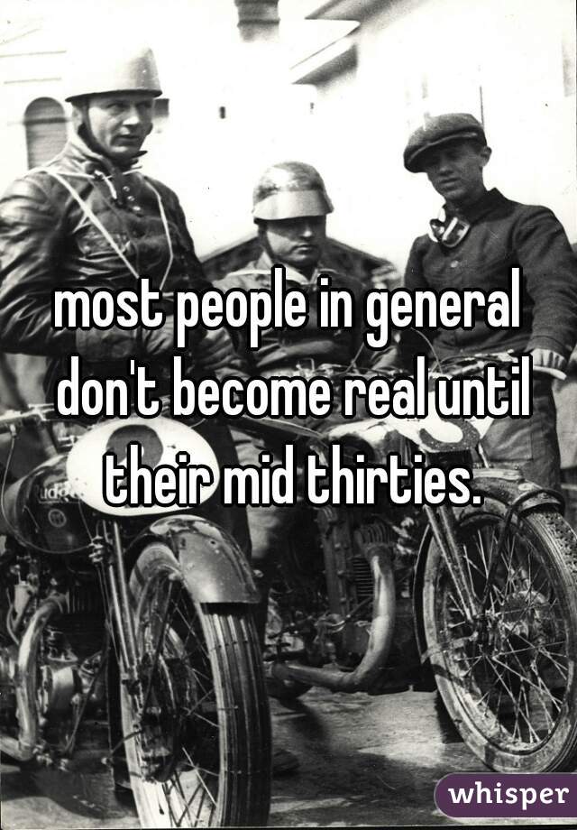 most people in general don't become real until their mid thirties.