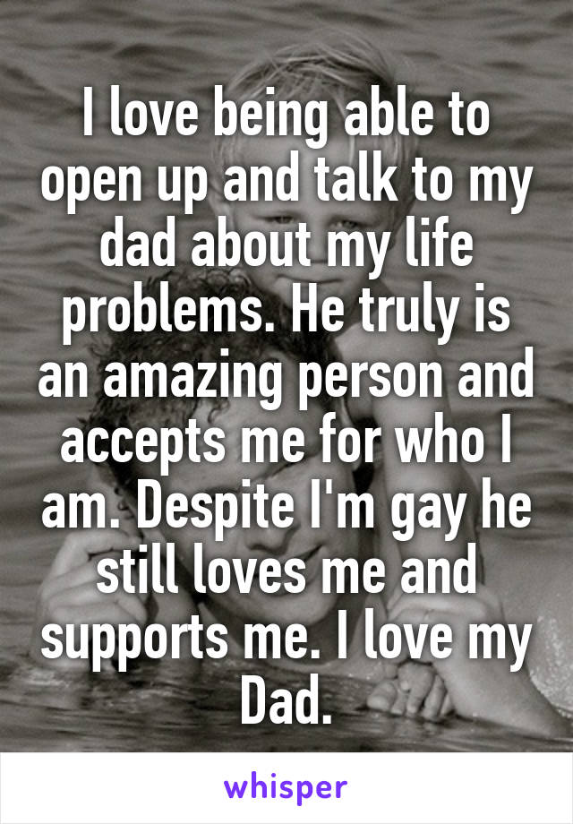 I love being able to open up and talk to my dad about my life problems. He truly is an amazing person and accepts me for who I am. Despite I'm gay he still loves me and supports me. I love my Dad.
