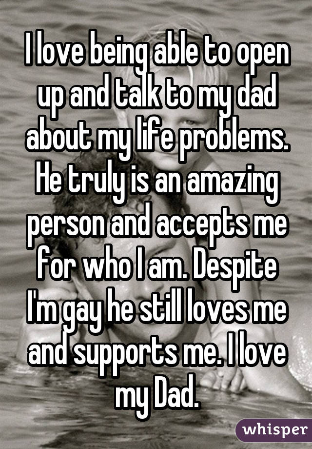 I love being able to open up and talk to my dad about my life problems. He truly is an amazing person and accepts me for who I am. Despite I