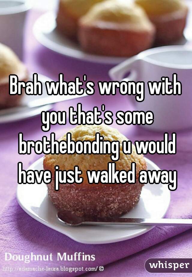 Brah what's wrong with you that's some brothebonding u would have just walked away