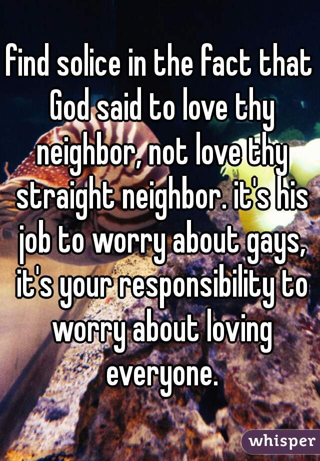 find solice in the fact that God said to love thy neighbor, not love thy straight neighbor. it's his job to worry about gays, it's your responsibility to worry about loving everyone.