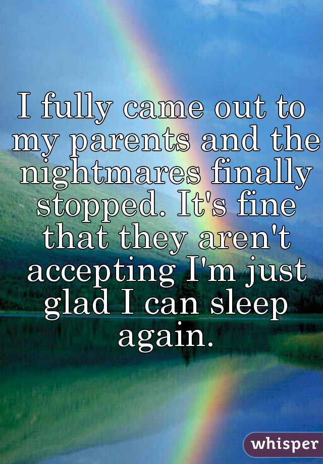 I fully came out to my parents and the nightmares finally stopped. It's fine that they aren't accepting I'm just glad I can sleep again.