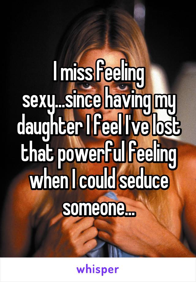 I miss feeling sexy...since having my daughter I feel I've lost that powerful feeling when I could seduce someone...
