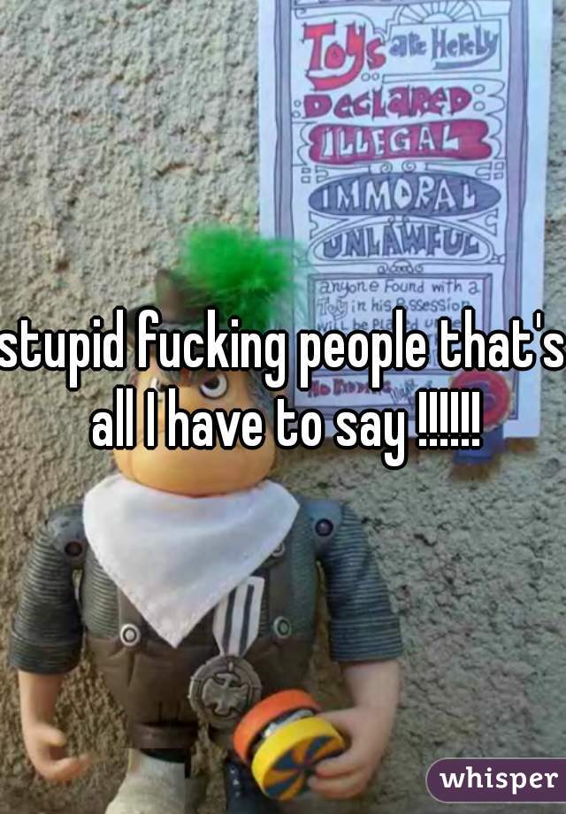 stupid fucking people that's all I have to say !!!!!!