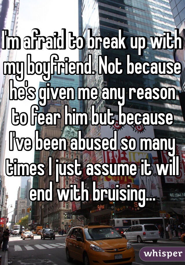 I'm afraid to break up with my boyfriend. Not because he's given me any reason to fear him but because I've been abused so many times I just assume it will end with bruising...
