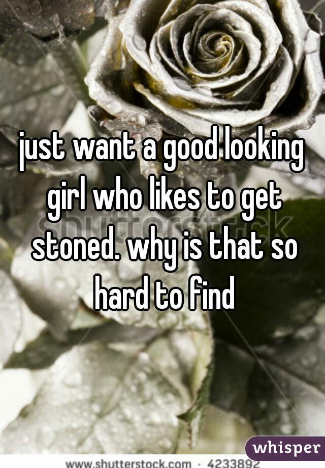 just want a good looking girl who likes to get stoned. why is that so hard to find