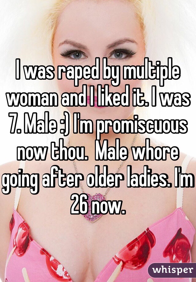 I was raped by multiple woman and I liked it. I was 7. Male :) I'm promiscuous now thou.  Male whore going after older ladies. I'm 26 now. 