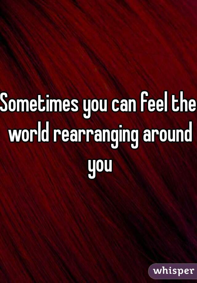 Sometimes you can feel the world rearranging around you