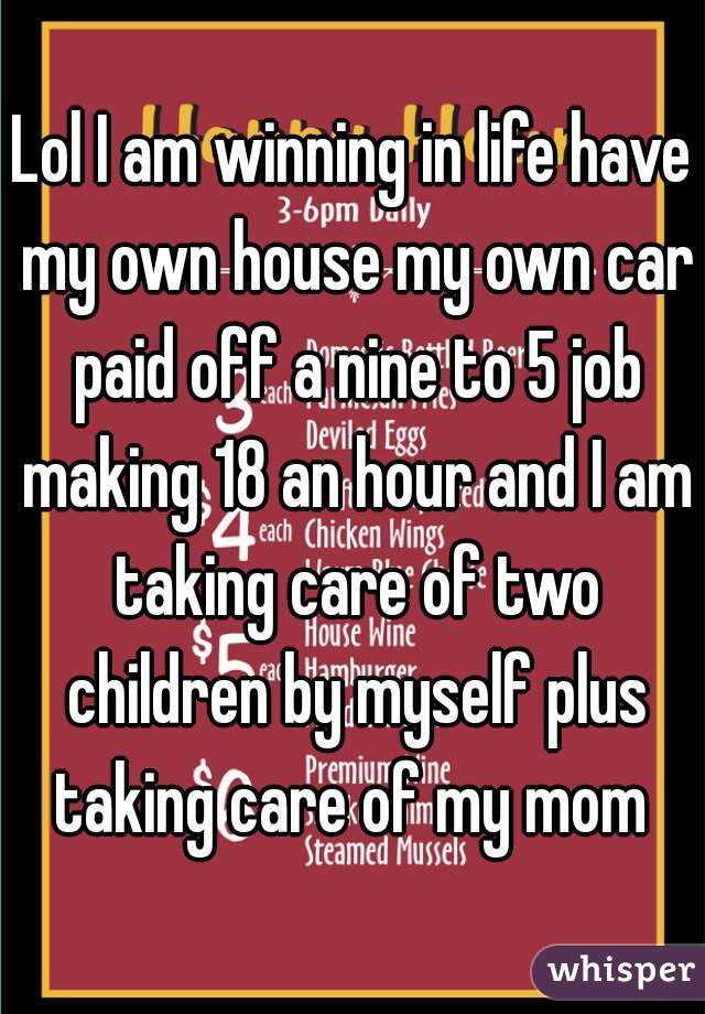 Lol I am winning in life have my own house my own car paid off a nine to 5 job making 18 an hour and I am taking care of two children by myself plus taking care of my mom 