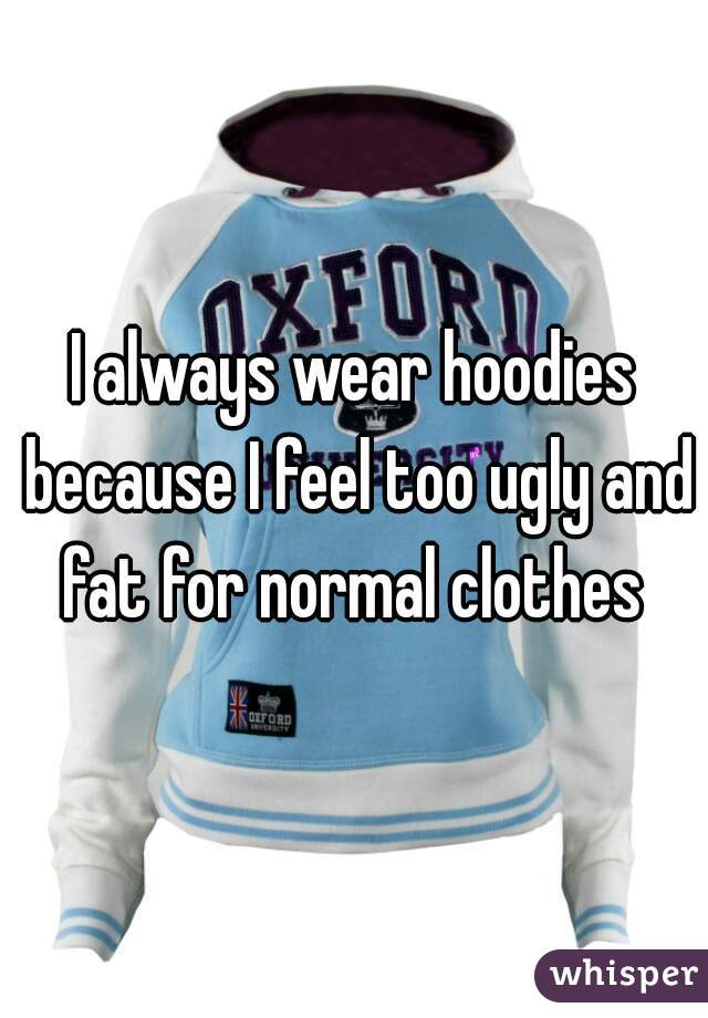 I always wear hoodies because I feel too ugly and fat for normal clothes 