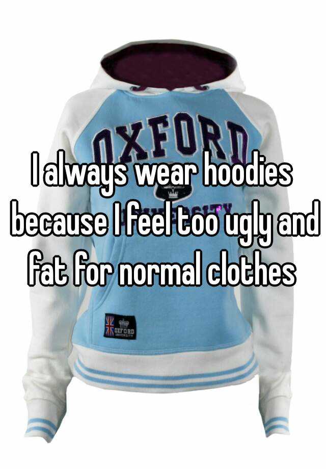 I always wear hoodies because I feel too ugly and fat for normal clothes 