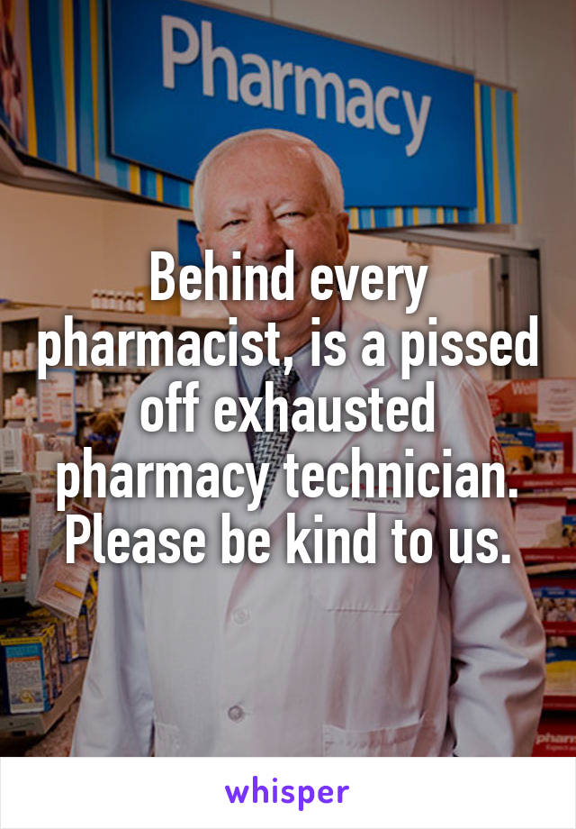 Behind every pharmacist, is a pissed off exhausted pharmacy technician. Please be kind to us.