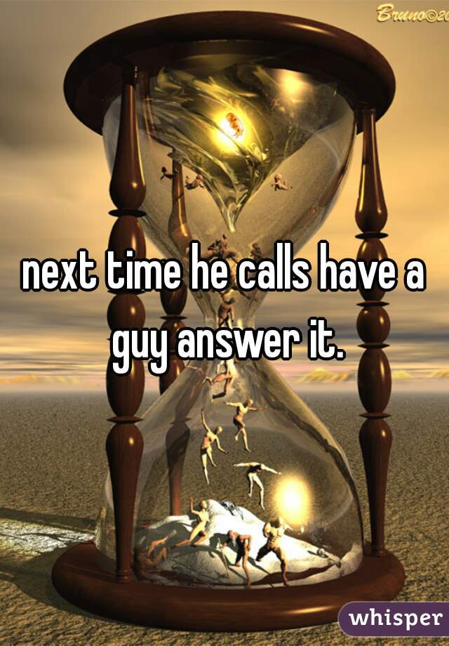 next time he calls have a guy answer it.
