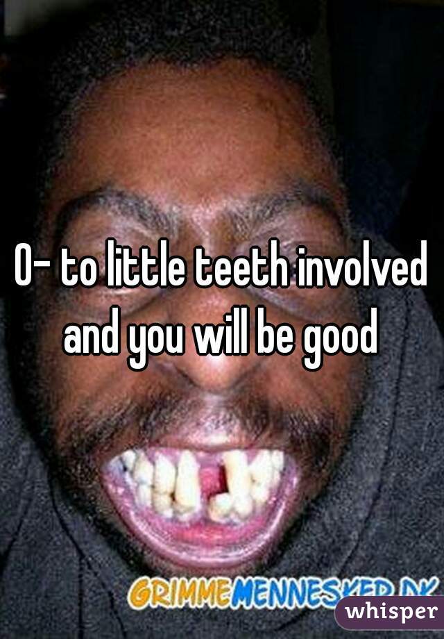 0- to little teeth involved and you will be good 