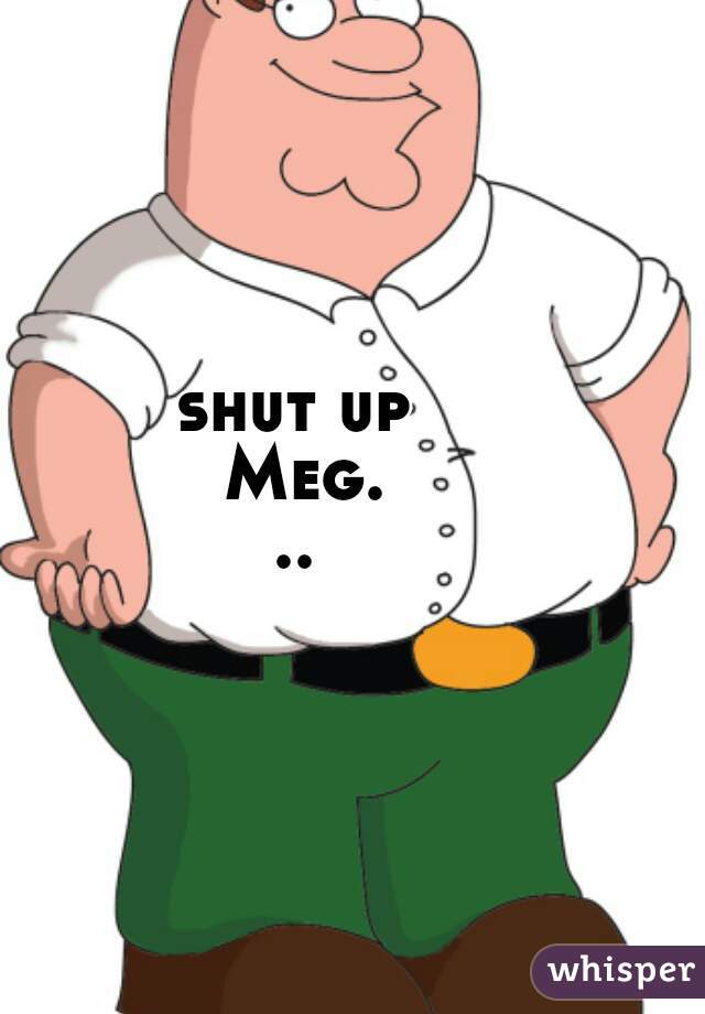 shut up Meg...