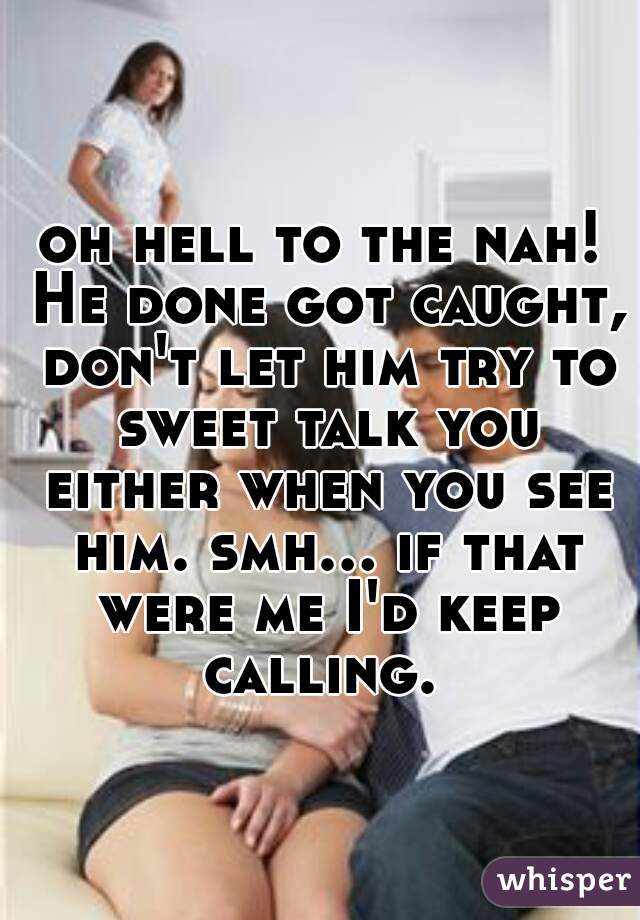 oh hell to the nah! He done got caught, don't let him try to sweet talk you either when you see him. smh... if that were me I'd keep calling. 