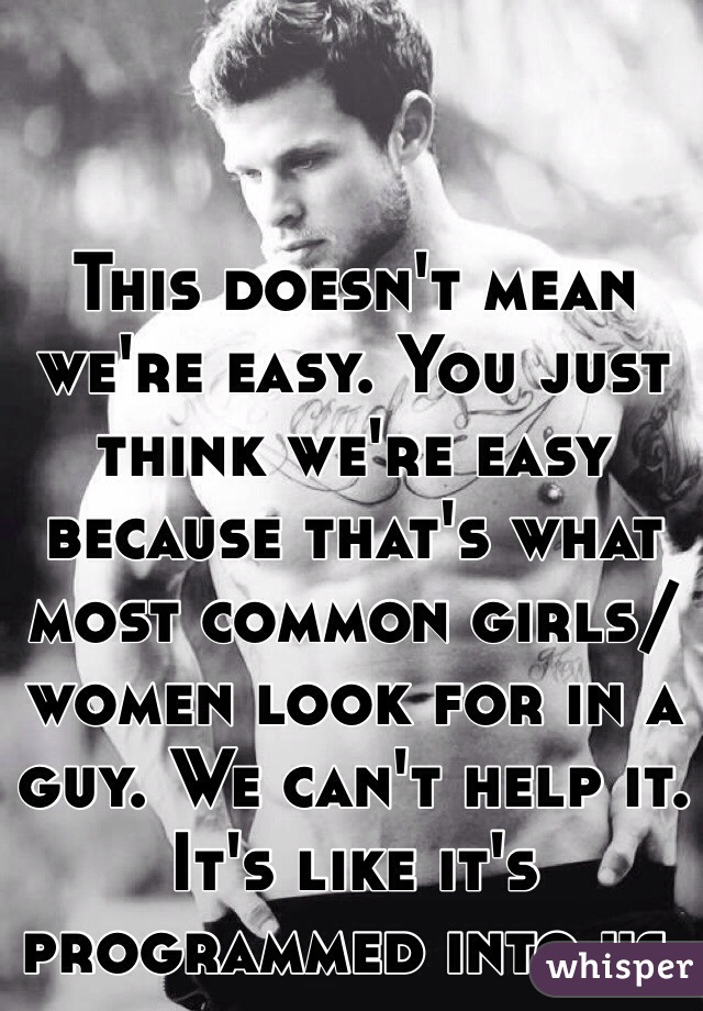 This doesn't mean we're easy. You just think we're easy because that's what most common girls/women look for in a guy. We can't help it. It's like it's programmed into us.