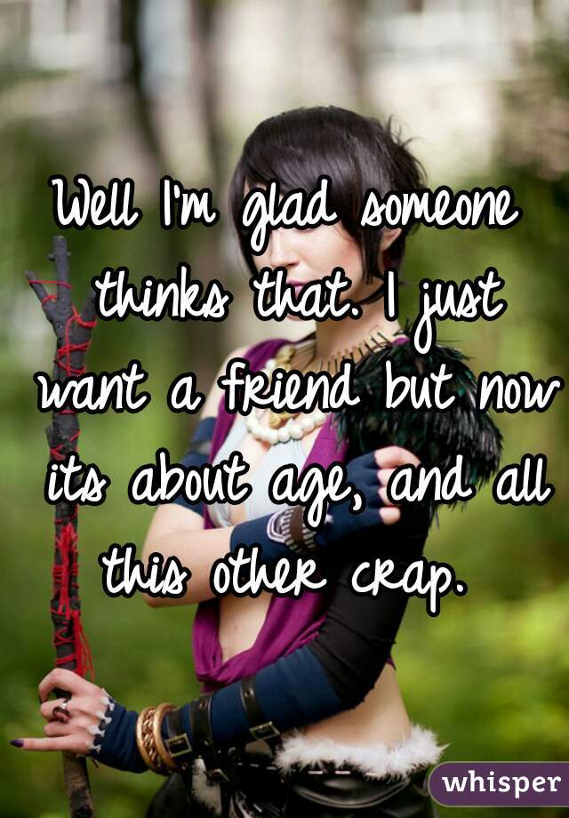 Well I'm glad someone thinks that. I just want a friend but now its about age, and all this other crap. 