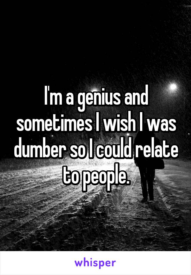 I'm a genius and sometimes I wish I was dumber so I could relate to people.