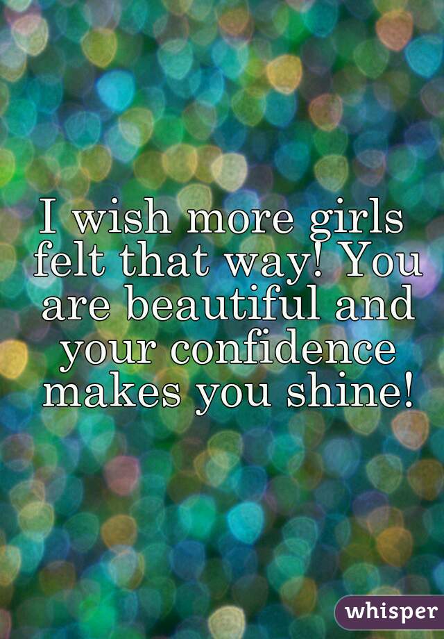 I wish more girls felt that way! You are beautiful and your confidence makes you shine!