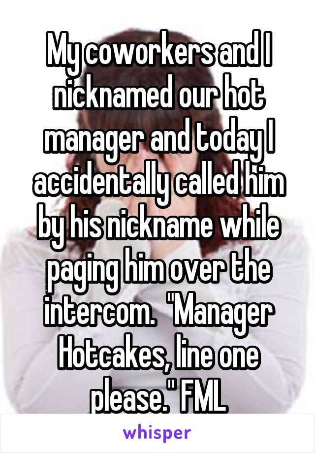 My coworkers and I nicknamed our hot manager and today I accidentally called him by his nickname while paging him over the intercom.  "Manager Hotcakes, line one please." FML