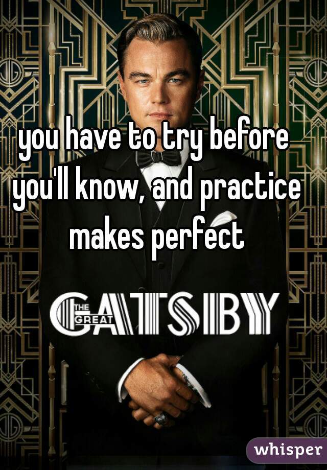 you have to try before you'll know, and practice makes perfect