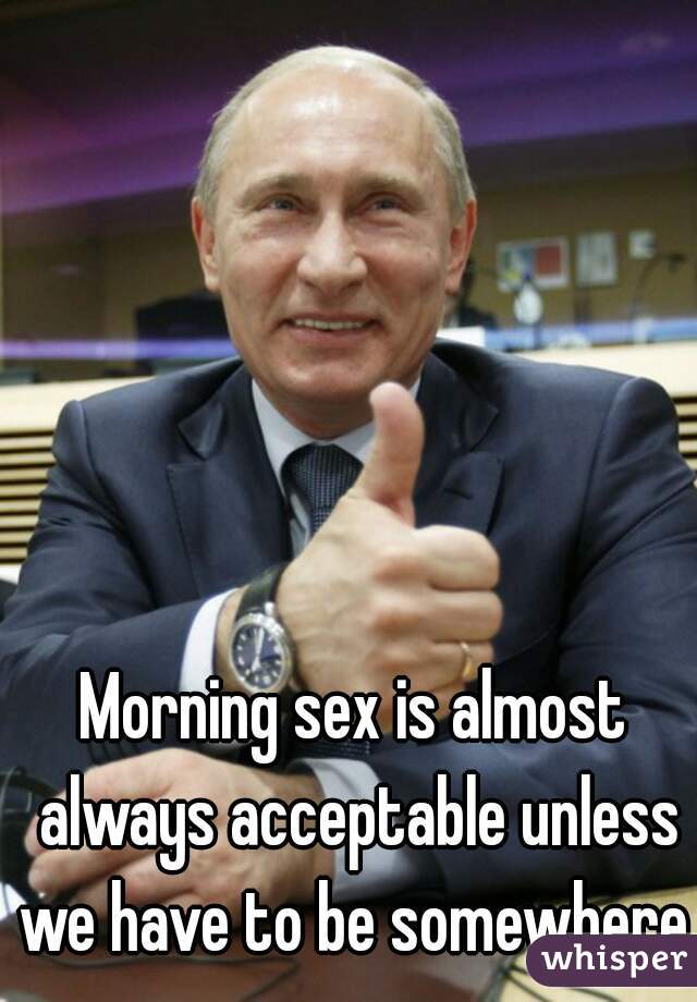 Morning sex is almost always acceptable unless we have to be somewhere.