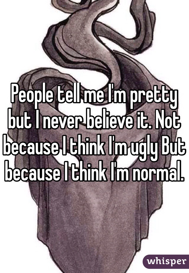 People tell me I'm pretty but I never believe it. Not because I think I'm ugly But because I think I'm normal. 
