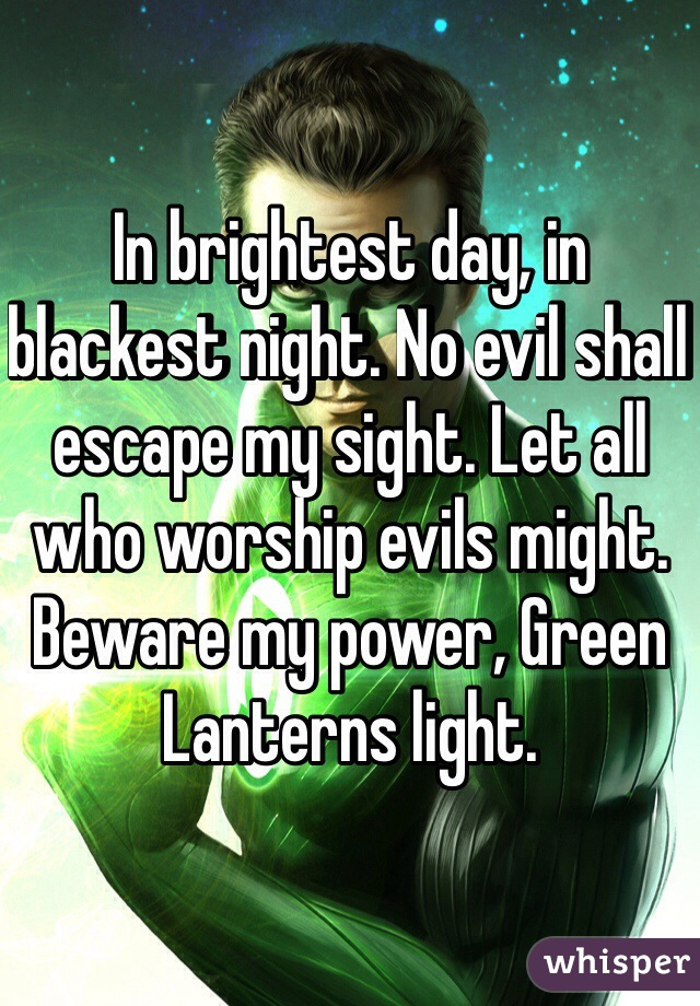 In brightest day, in blackest night. No evil shall escape my sight. Let all who worship evils might. Beware my power, Green Lanterns light. 