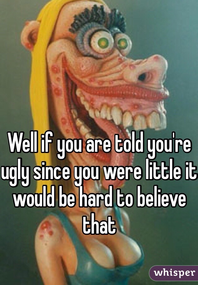 Well if you are told you're ugly since you were little it would be hard to believe that