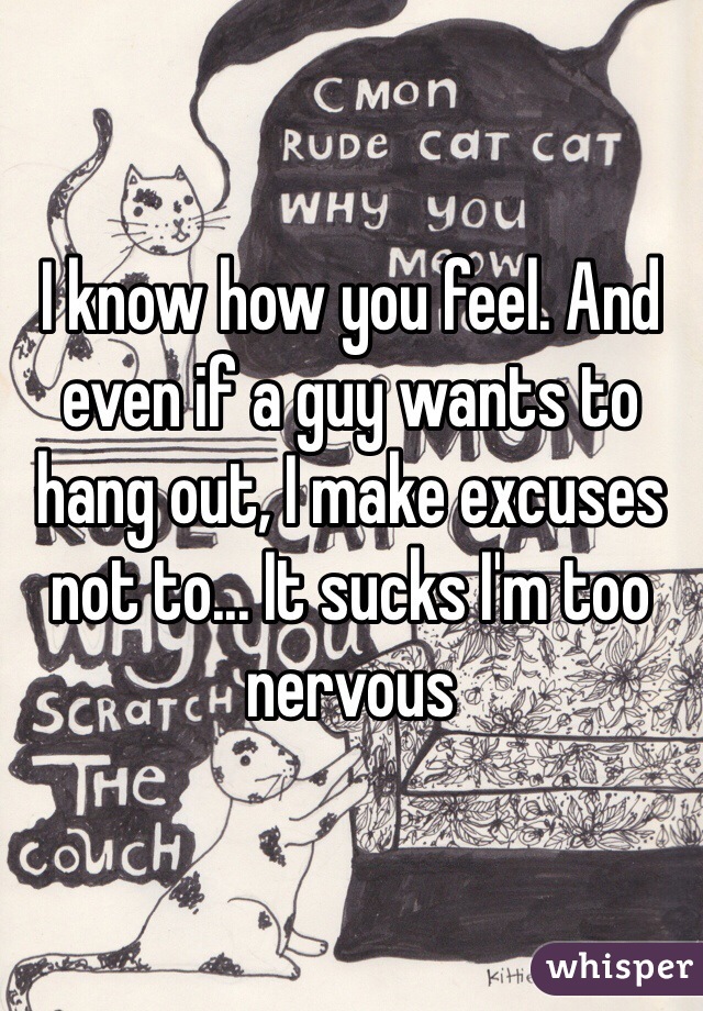 I know how you feel. And even if a guy wants to hang out, I make excuses not to... It sucks I'm too nervous 