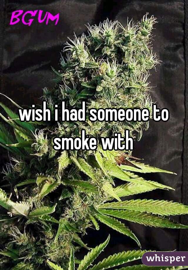 wish i had someone to smoke with 