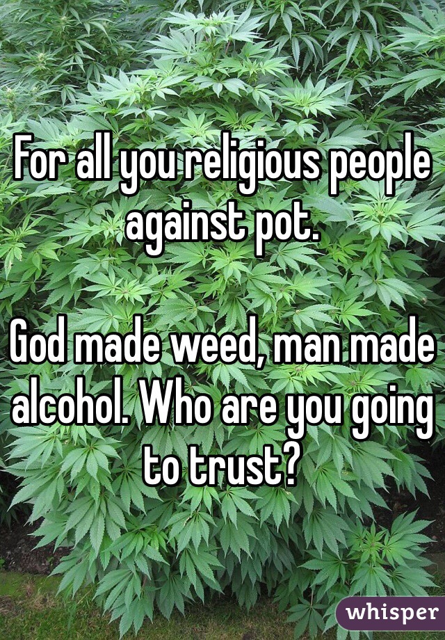 For all you religious people against pot. 

God made weed, man made alcohol. Who are you going to trust? 