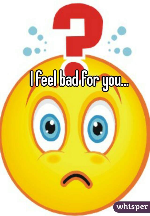 I feel bad for you...