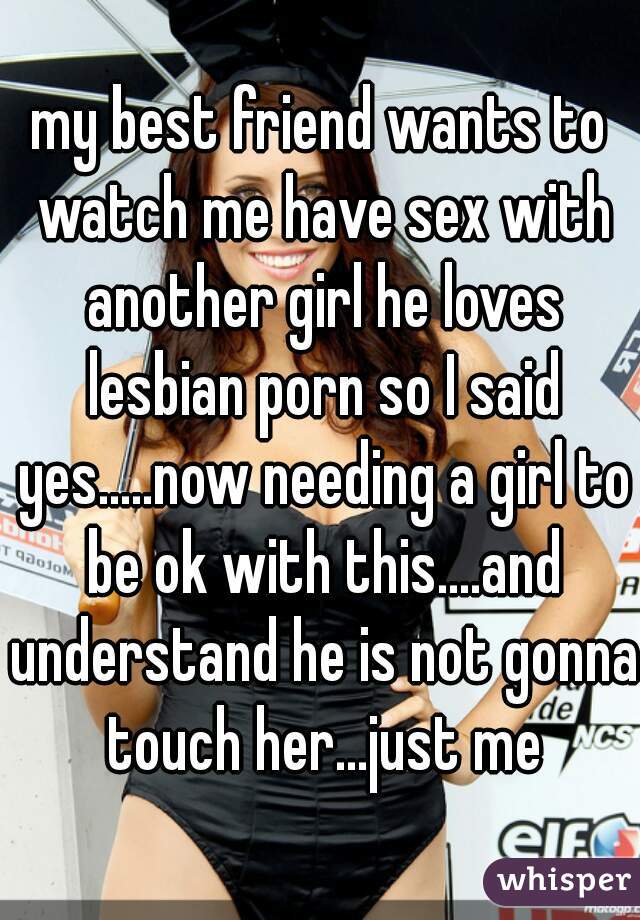 my best friend wants to watch me have sex with another girl he loves lesbian porn so I said yes.....now needing a girl to be ok with this....and understand he is not gonna touch her...just me