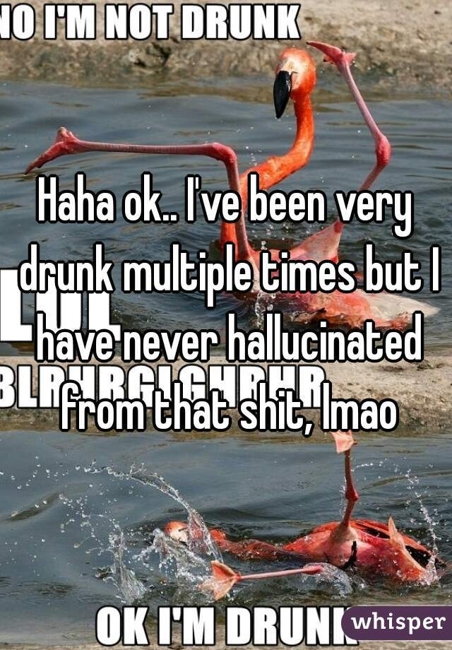 Haha ok.. I've been very drunk multiple times but I have never hallucinated from that shit, lmao