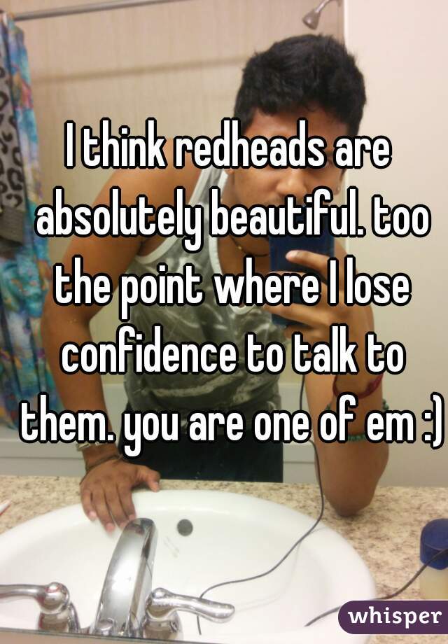 I think redheads are absolutely beautiful. too the point where I lose confidence to talk to them. you are one of em :)