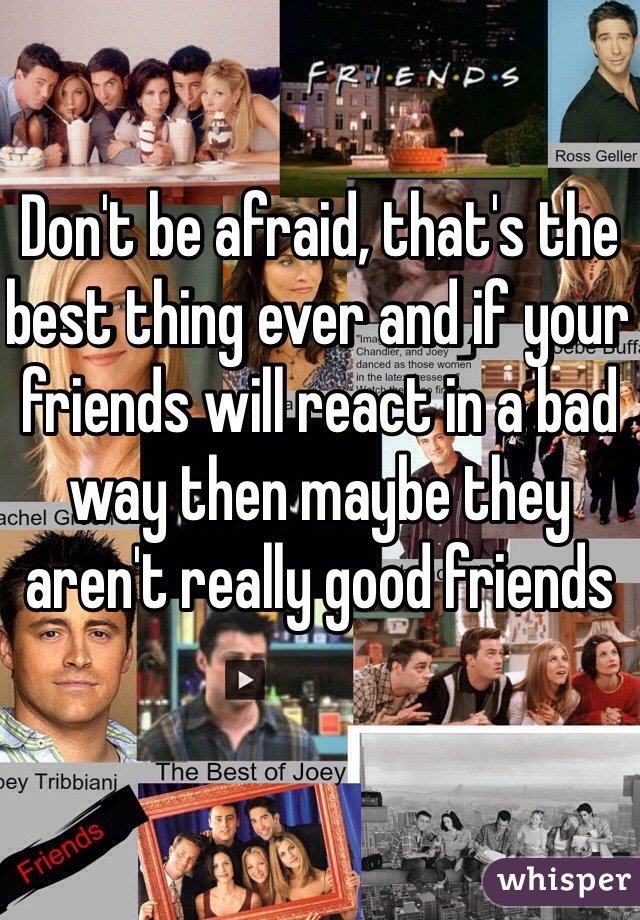 Don't be afraid, that's the best thing ever and if your friends will react in a bad way then maybe they aren't really good friends