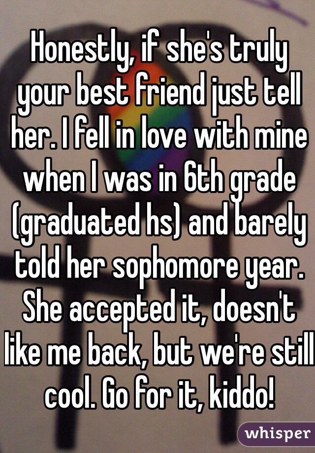 Honestly, if she's truly your best friend just tell her. I fell in love with mine when I was in 6th grade (graduated hs) and barely told her sophomore year. She accepted it, doesn't like me back, but we're still cool. Go for it, kiddo!