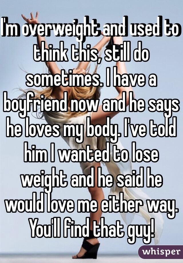 I'm overweight and used to think this, still do sometimes. I have a boyfriend now and he says he loves my body. I've told him I wanted to lose weight and he said he would love me either way. You'll find that guy!